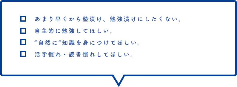 あまり早くから塾漬け、勉強漬けにしたくない。自主的に勉強してほしい。“自然に”知識を身につけてほしい。活字慣れ・読書慣れしてほしい。