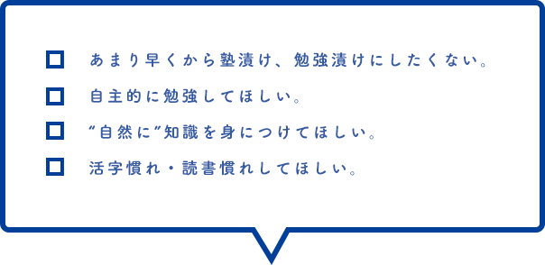 あまり早くから塾漬け、勉強漬けにしたくない。自主的に勉強してほしい。“自然に”知識を身につけてほしい。活字慣れ・読書慣れしてほしい。